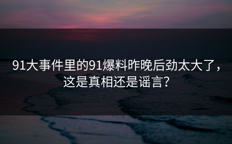 91大事件里的91爆料昨晚后劲太大了，这是真相还是谣言？