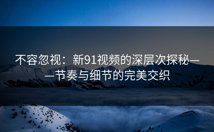 不容忽视：新91视频的深层次探秘——节奏与细节的完美交织