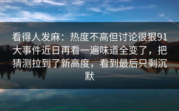看得人发麻：热度不高但讨论很狠91大事件近日再看一遍味道全变了，把猜测拉到了新高度，看到最后只剩沉默