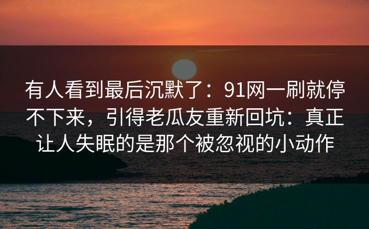 有人看到最后沉默了：91网一刷就停不下来，引得老瓜友重新回坑：真正让人失眠的是那个被忽视的小动作