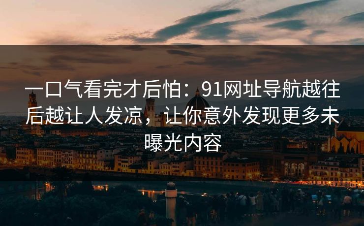 一口气看完才后怕：91网址导航越往后越让人发凉，让你意外发现更多未曝光内容