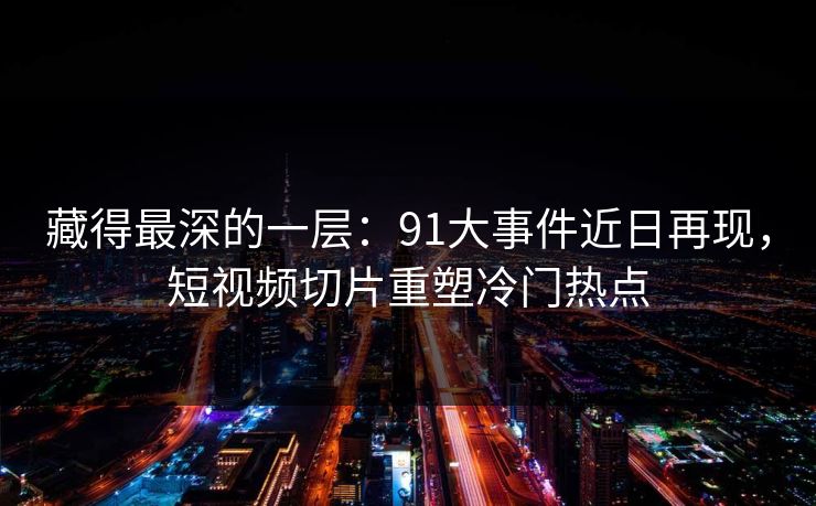 藏得最深的一层：91大事件近日再现，短视频切片重塑冷门热点