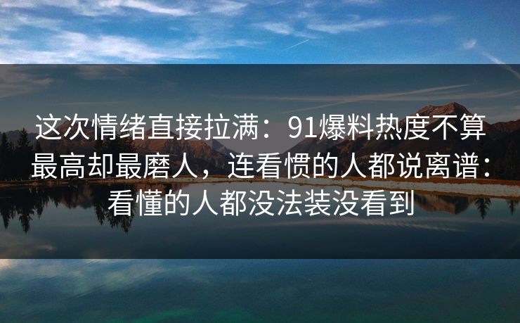 这次情绪直接拉满：91爆料热度不算最高却最磨人，连看惯的人都说离谱：看懂的人都没法装没看到