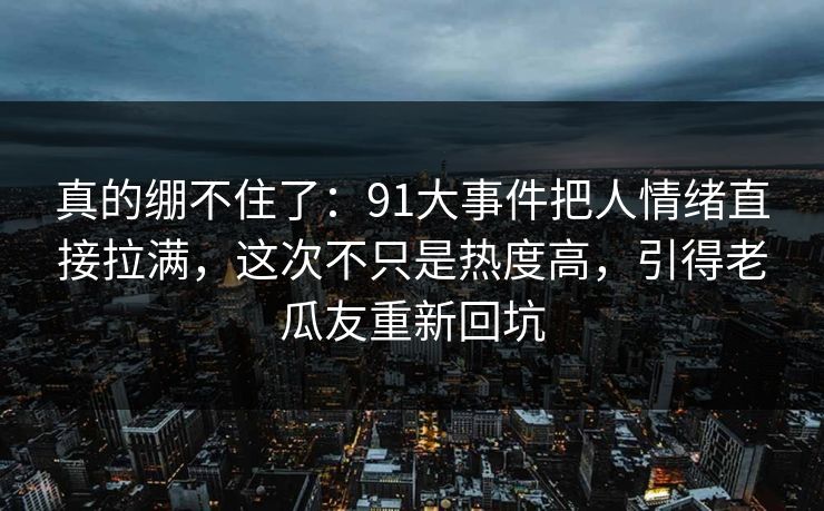 真的绷不住了：91大事件把人情绪直接拉满，这次不只是热度高，引得老瓜友重新回坑