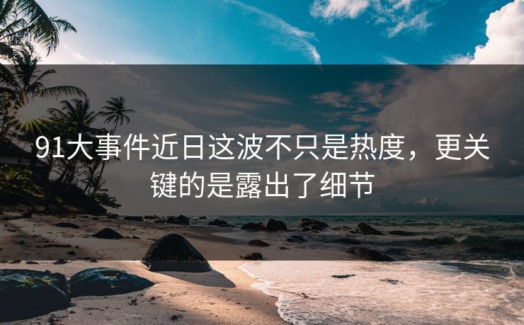 91大事件近日这波不只是热度，更关键的是露出了细节
