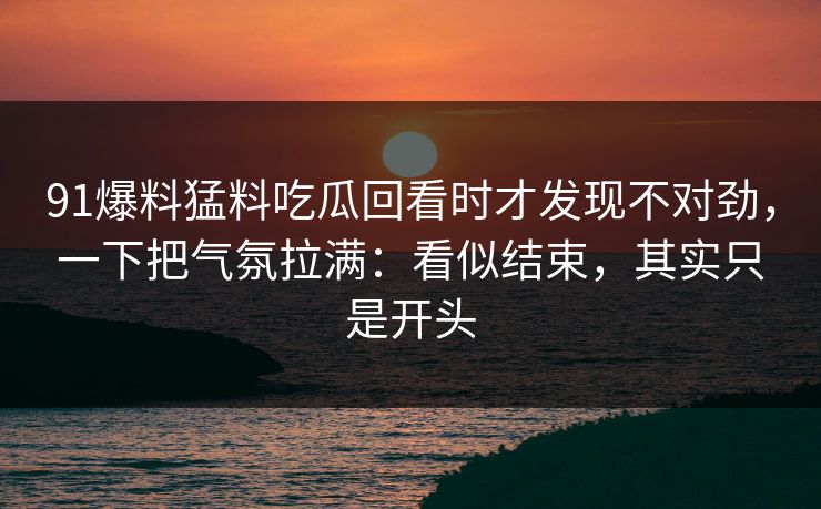 91爆料猛料吃瓜回看时才发现不对劲，一下把气氛拉满：看似结束，其实只是开头