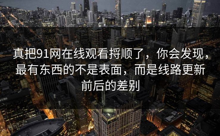 真把91网在线观看捋顺了，你会发现，最有东西的不是表面，而是线路更新前后的差别