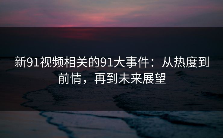 新91视频相关的91大事件：从热度到前情，再到未来展望