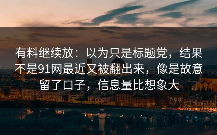 有料继续放：以为只是标题党，结果不是91网最近又被翻出来，像是故意留了口子，信息量比想象大