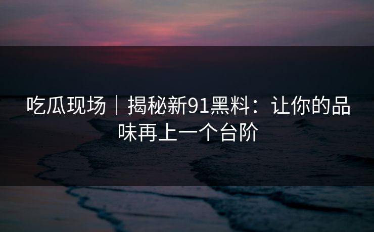 吃瓜现场｜揭秘新91黑料：让你的品味再上一个台阶