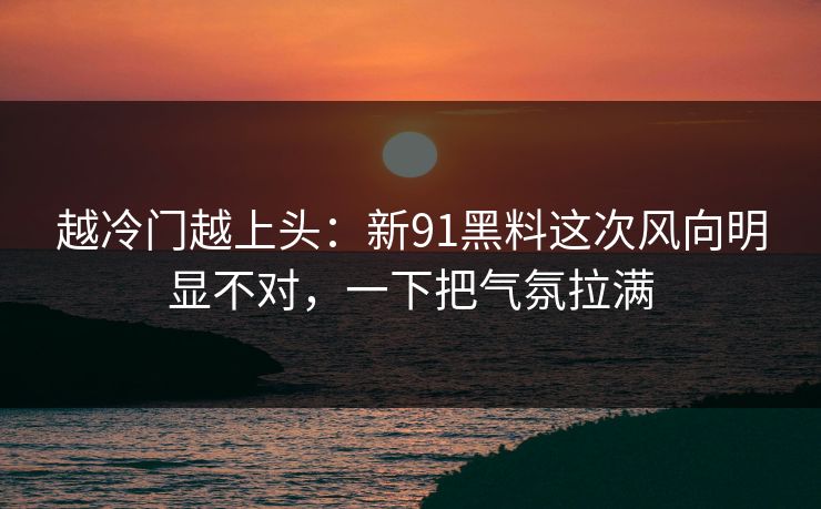 越冷门越上头：新91黑料这次风向明显不对，一下把气氛拉满