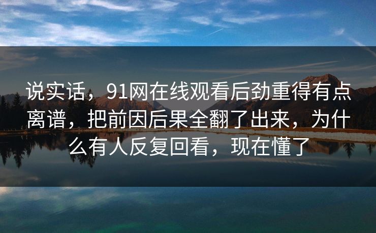 说实话，91网在线观看后劲重得有点离谱，把前因后果全翻了出来，为什么有人反复回看，现在懂了