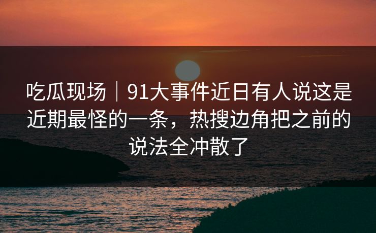 吃瓜现场｜91大事件近日有人说这是近期最怪的一条，热搜边角把之前的说法全冲散了