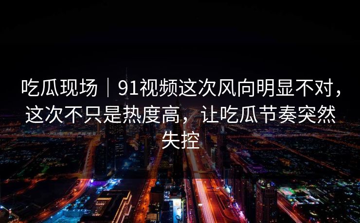 吃瓜现场｜91视频这次风向明显不对，这次不只是热度高，让吃瓜节奏突然失控