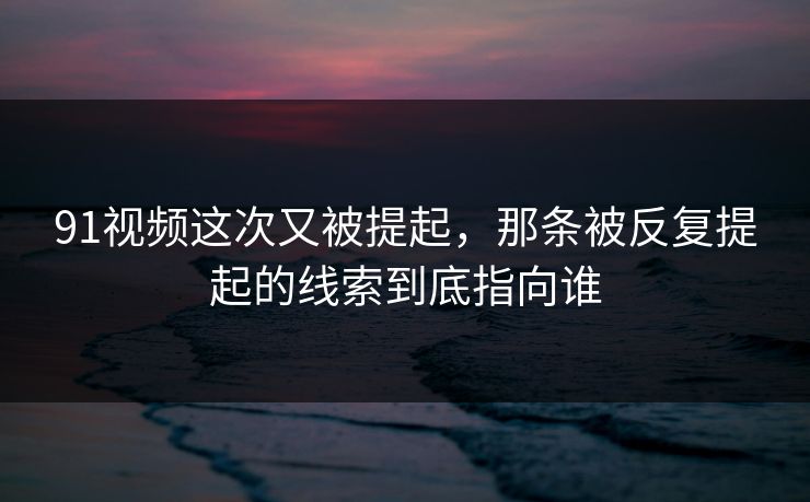 91视频这次又被提起，那条被反复提起的线索到底指向谁