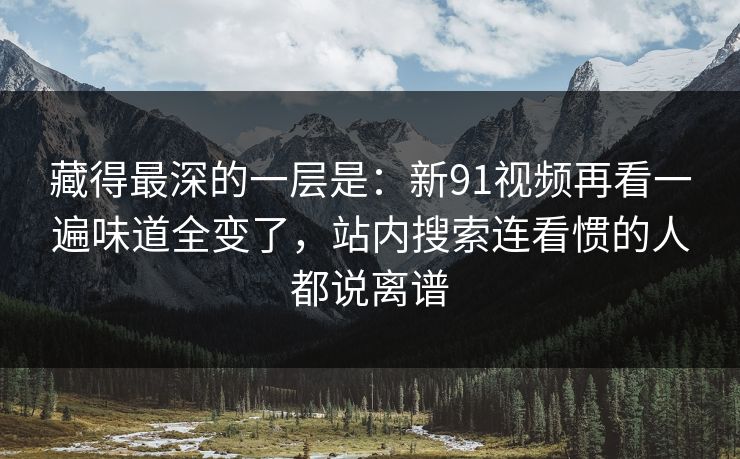 藏得最深的一层是：新91视频再看一遍味道全变了，站内搜索连看惯的人都说离谱