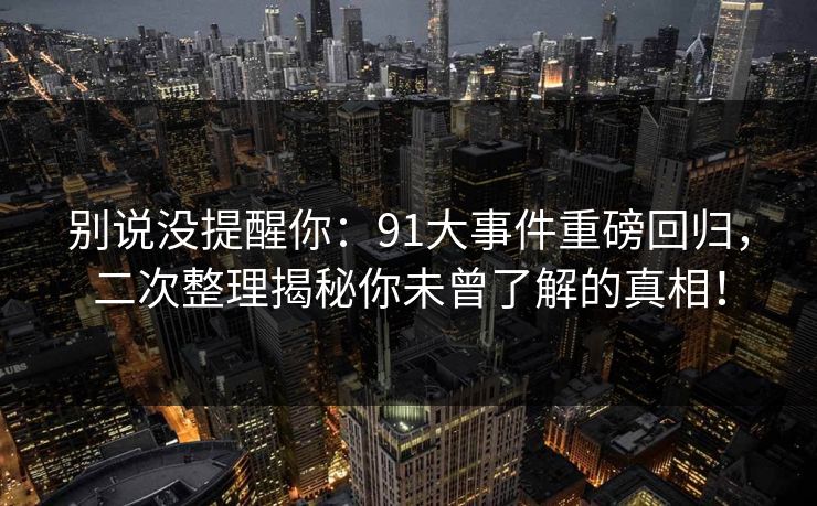 别说没提醒你：91大事件重磅回归，二次整理揭秘你未曾了解的真相！