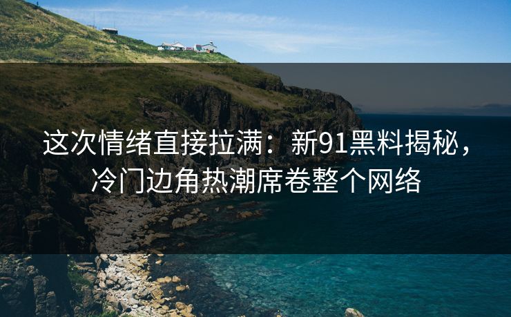 这次情绪直接拉满：新91黑料揭秘，冷门边角热潮席卷整个网络