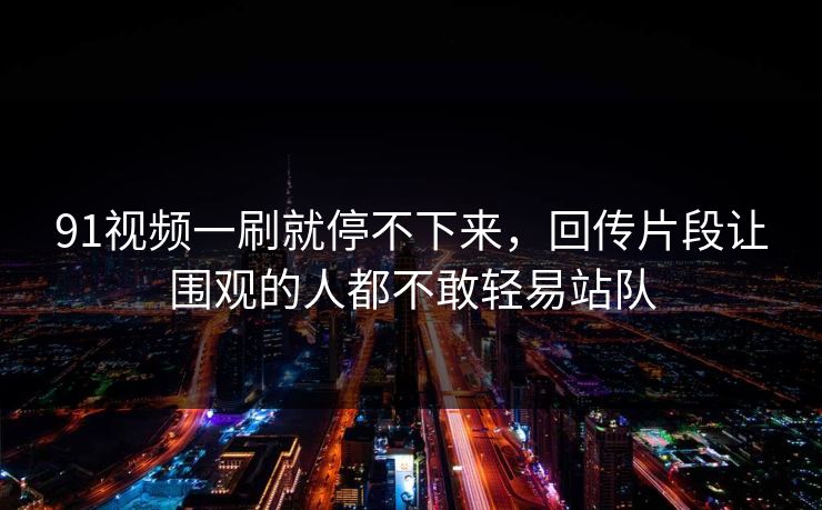 91视频一刷就停不下来，回传片段让围观的人都不敢轻易站队