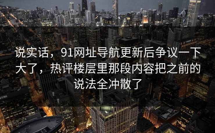 说实话，91网址导航更新后争议一下大了，热评楼层里那段内容把之前的说法全冲散了