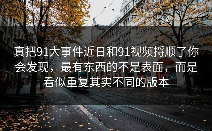 真把91大事件近日和91视频捋顺了你会发现，最有东西的不是表面，而是看似重复其实不同的版本