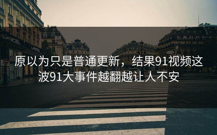 原以为只是普通更新，结果91视频这波91大事件越翻越让人不安