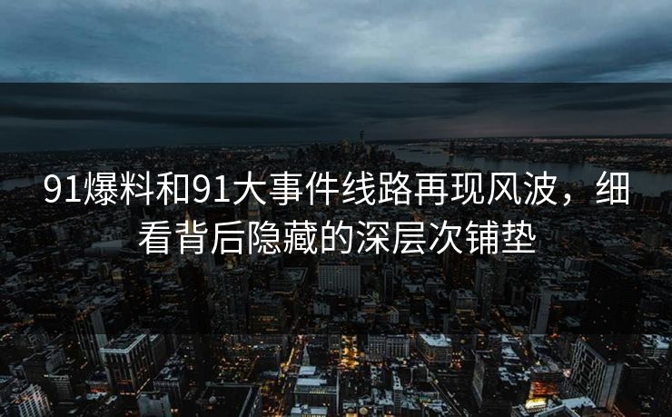 91爆料和91大事件线路再现风波，细看背后隐藏的深层次铺垫