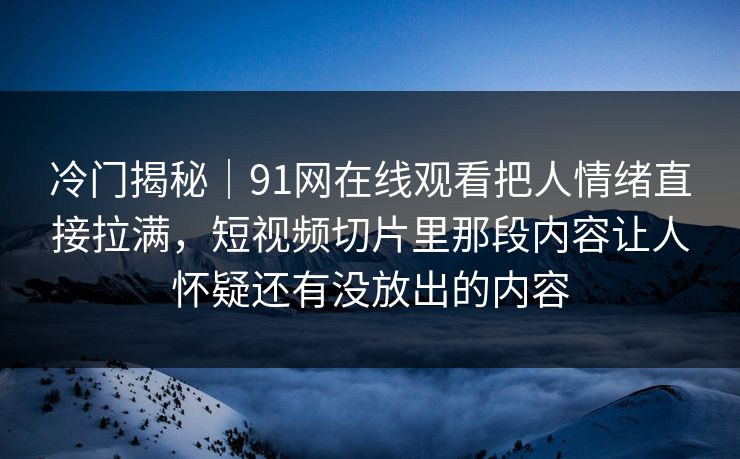 冷门揭秘｜91网在线观看把人情绪直接拉满，短视频切片里那段内容让人怀疑还有没放出的内容