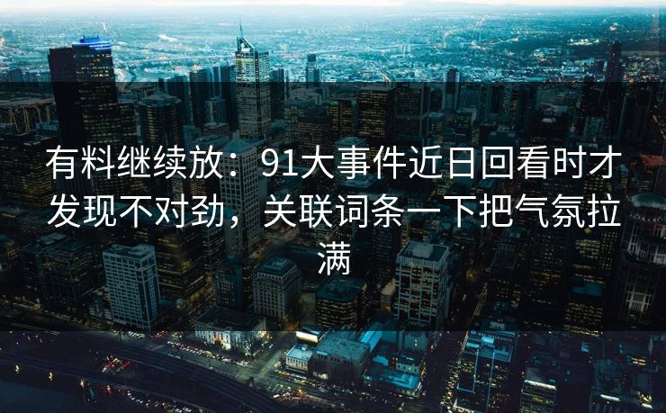 有料继续放：91大事件近日回看时才发现不对劲，关联词条一下把气氛拉满