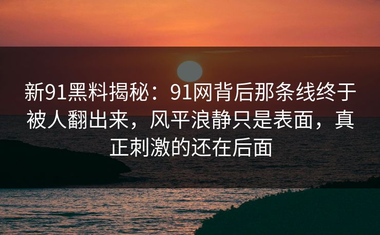 新91黑料揭秘：91网背后那条线终于被人翻出来，风平浪静只是表面，真正刺激的还在后面