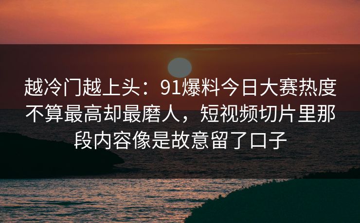 越冷门越上头：91爆料今日大赛热度不算最高却最磨人，短视频切片里那段内容像是故意留了口子