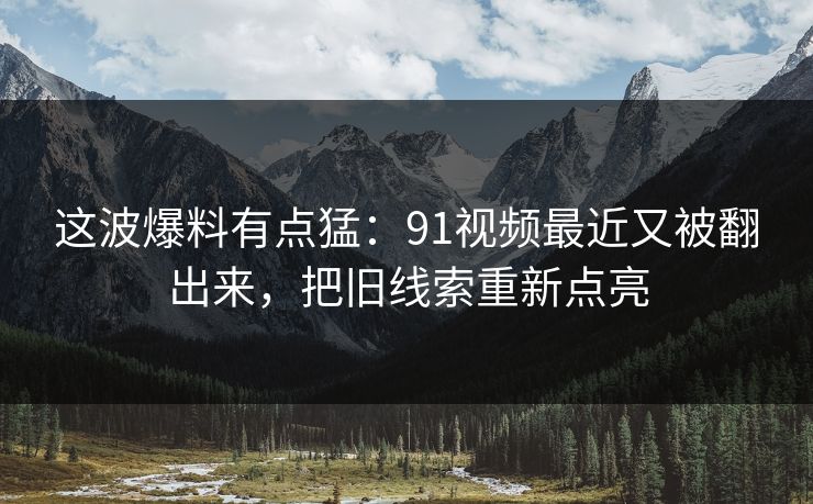 这波爆料有点猛：91视频最近又被翻出来，把旧线索重新点亮