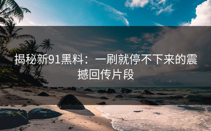 揭秘新91黑料：一刷就停不下来的震撼回传片段