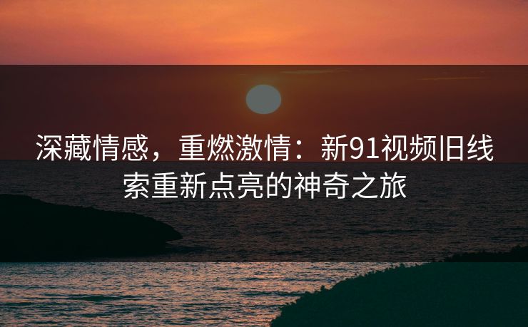 深藏情感，重燃激情：新91视频旧线索重新点亮的神奇之旅
