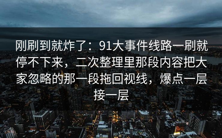 刚刷到就炸了：91大事件线路一刷就停不下来，二次整理里那段内容把大家忽略的那一段拖回视线，爆点一层接一层