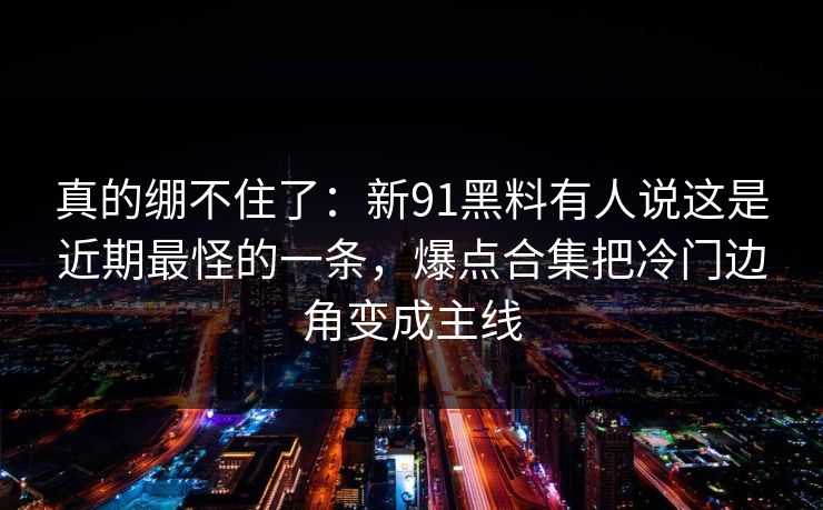 真的绷不住了：新91黑料有人说这是近期最怪的一条，爆点合集把冷门边角变成主线