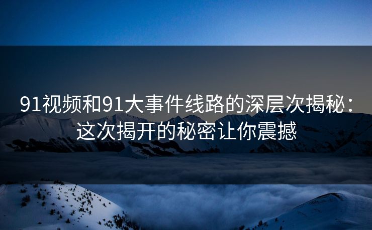 91视频和91大事件线路的深层次揭秘：这次揭开的秘密让你震撼