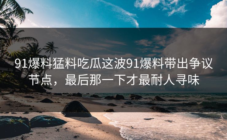 91爆料猛料吃瓜这波91爆料带出争议节点，最后那一下才最耐人寻味
