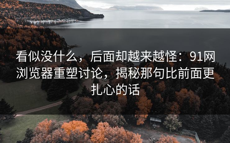 看似没什么，后面却越来越怪：91网浏览器重塑讨论，揭秘那句比前面更扎心的话