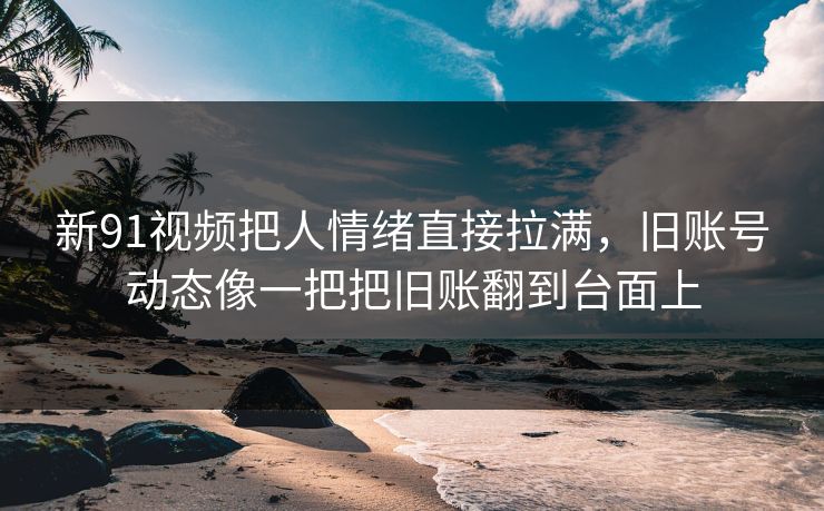 新91视频把人情绪直接拉满，旧账号动态像一把把旧账翻到台面上