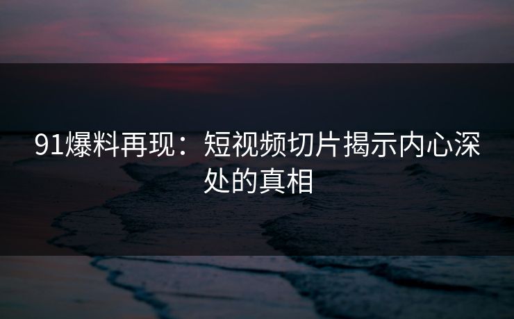 91爆料再现：短视频切片揭示内心深处的真相