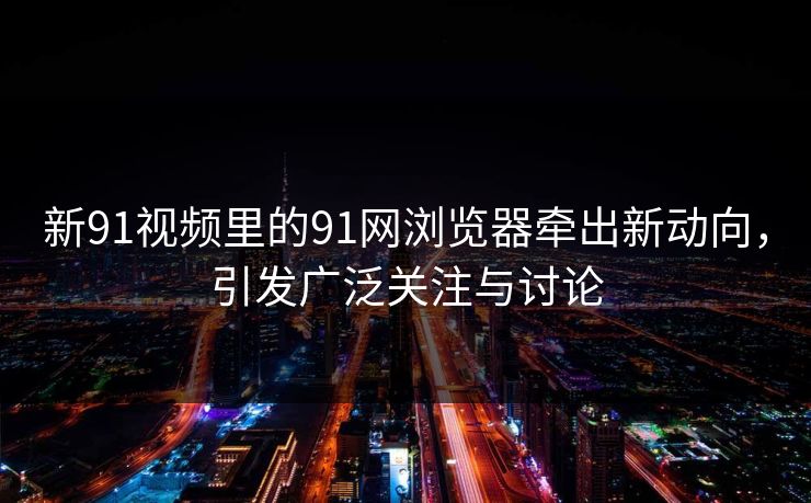 新91视频里的91网浏览器牵出新动向，引发广泛关注与讨论