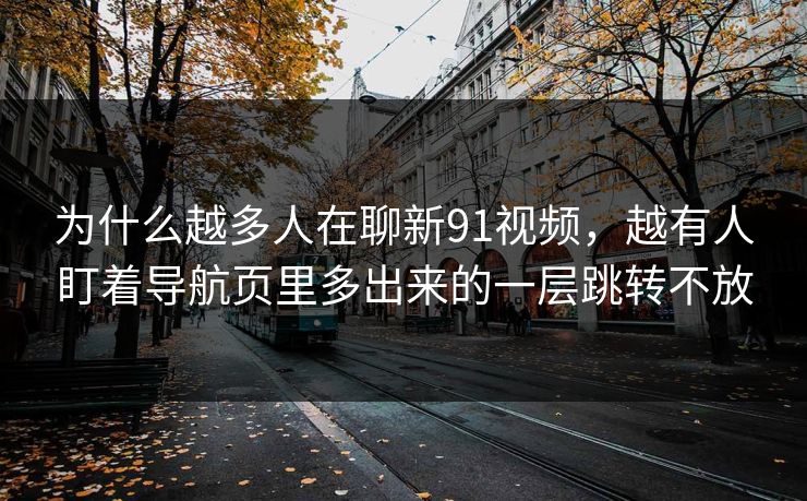 为什么越多人在聊新91视频，越有人盯着导航页里多出来的一层跳转不放