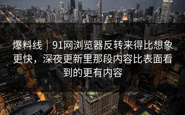 爆料线｜91网浏览器反转来得比想象更快，深夜更新里那段内容比表面看到的更有内容