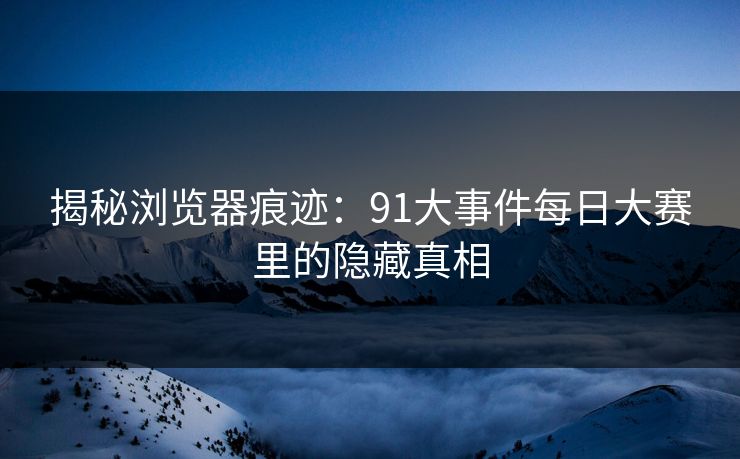 揭秘浏览器痕迹：91大事件每日大赛里的隐藏真相