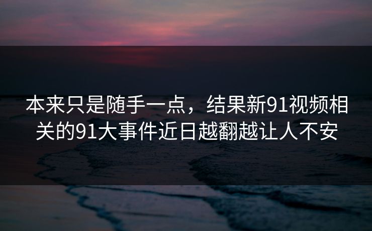 本来只是随手一点，结果新91视频相关的91大事件近日越翻越让人不安