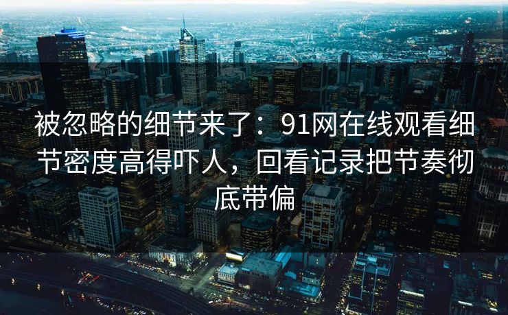 被忽略的细节来了：91网在线观看细节密度高得吓人，回看记录把节奏彻底带偏