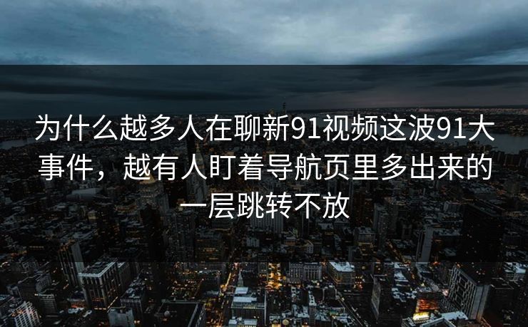 为什么越多人在聊新91视频这波91大事件，越有人盯着导航页里多出来的一层跳转不放