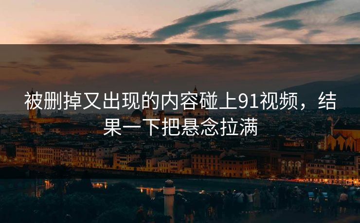 被删掉又出现的内容碰上91视频，结果一下把悬念拉满