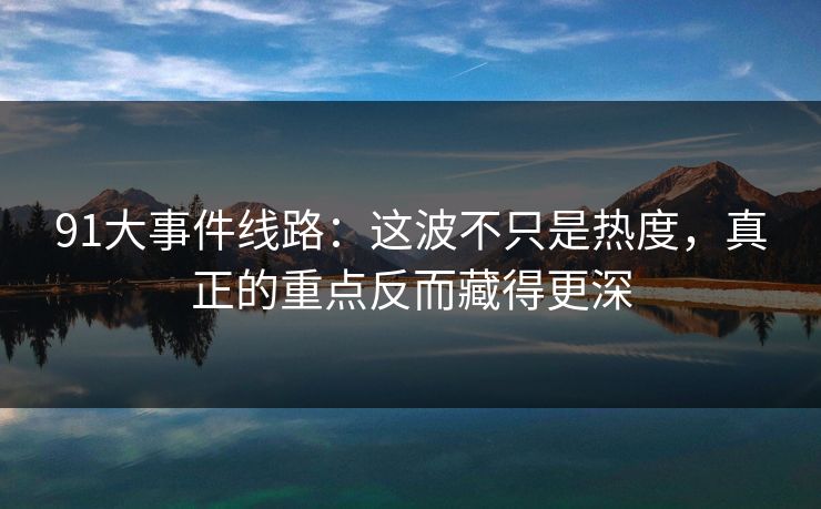 91大事件线路：这波不只是热度，真正的重点反而藏得更深